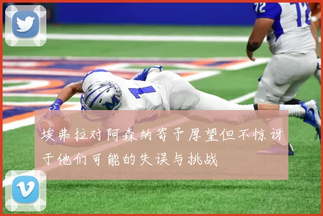 埃弗拉对阿森纳寄予厚望但不惊讶于他们可能的失误与挑战