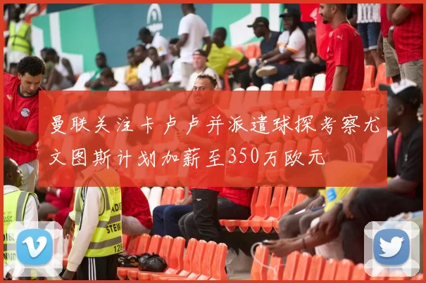 曼联关注卡卢卢并派遣球探考察尤文图斯计划加薪至350万欧元