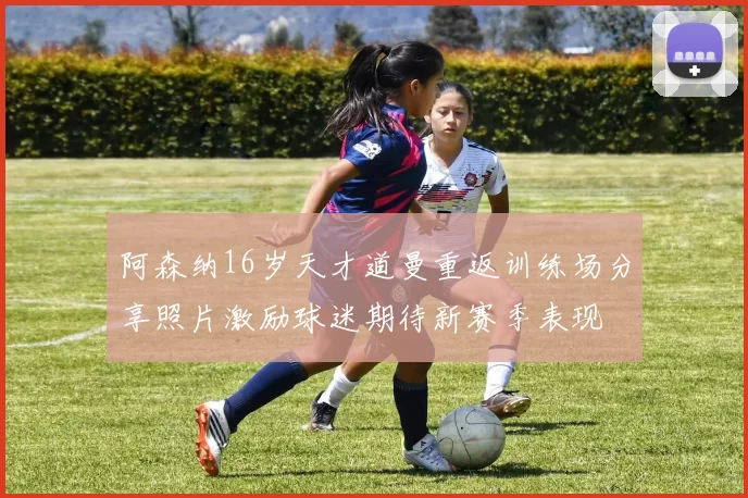 阿森纳16岁天才道曼重返训练场分享照片激励球迷期待新赛季表现