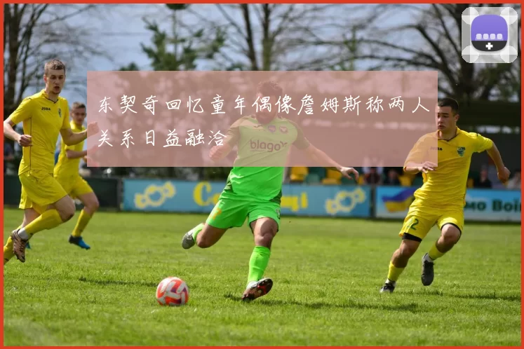 东契奇回忆童年偶像詹姆斯称两人关系日益融洽