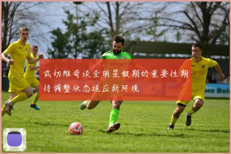 武切维奇谈全明星假期的重要性期待调整状态适应新环境