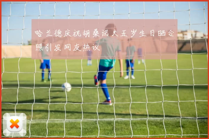 哈兰德庆祝胡桑诺夫五岁生日晒合照引发网友热议