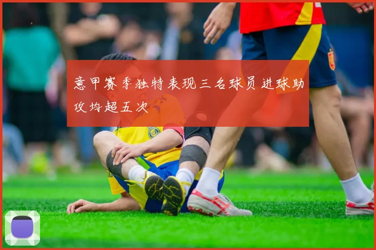 意甲赛季独特表现三名球员进球助攻均超五次