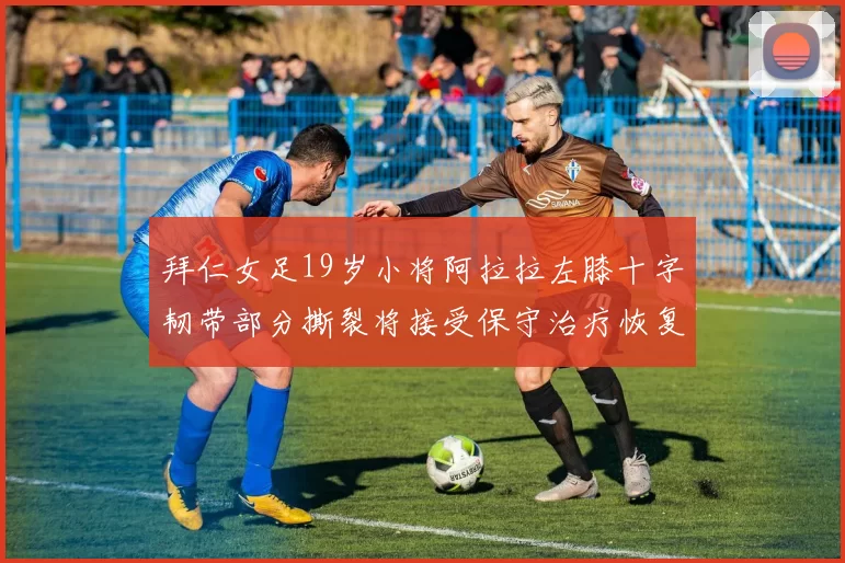 拜仁女足19岁小将阿拉拉左膝十字韧带部分撕裂将接受保守治疗恢复计划启动