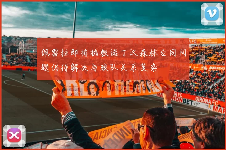 佩雷拉即将执教诺丁汉森林合同问题仍待解决与狼队关系复杂