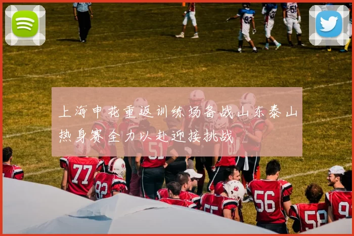 上海申花重返训练场备战山东泰山热身赛全力以赴迎接挑战