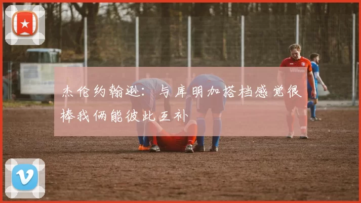 杰伦约翰逊：与库明加搭档感觉很棒我俩能彼此互补