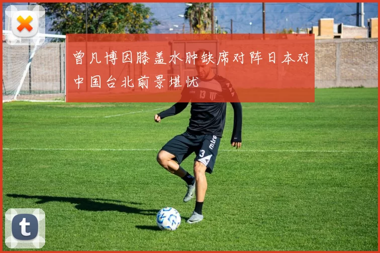 曾凡博因膝盖水肿缺席对阵日本对中国台北前景堪忧