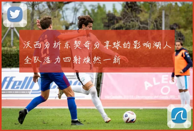 沃西分析东契奇分享球的影响湖人全队活力四射焕然一新