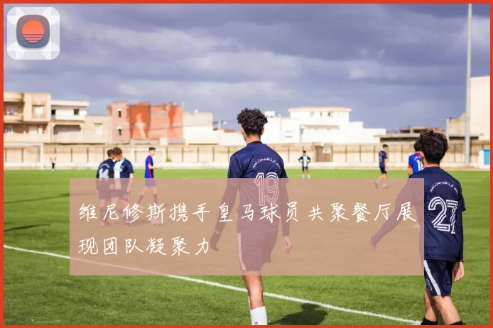 维尼修斯携手皇马球员共聚餐厅展现团队凝聚力