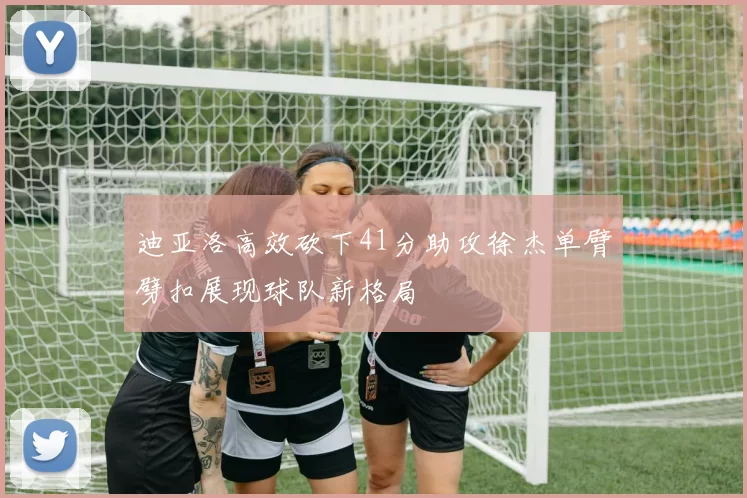 迪亚洛高效砍下41分助攻徐杰单臂劈扣展现球队新格局