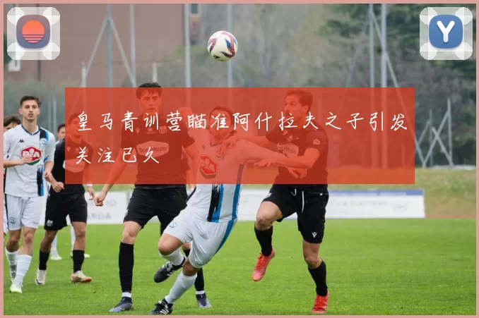 皇马青训营瞄准阿什拉夫之子引发关注已久