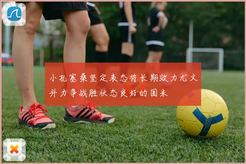 小孔塞桑坚定表态将长期效力尤文并力争战胜状态良好的国米