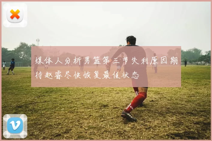 媒体人分析男篮第三节失利原因期待赵睿尽快恢复最佳状态
