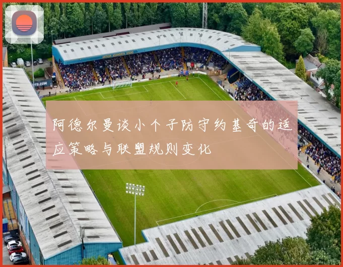 阿德尔曼谈小个子防守约基奇的适应策略与联盟规则变化