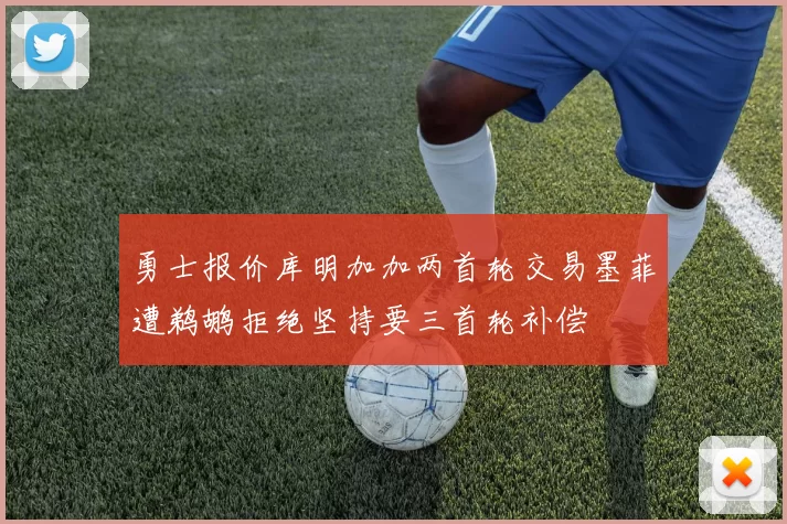 勇士报价库明加加两首轮交易墨菲遭鹈鹕拒绝坚持要三首轮补偿
