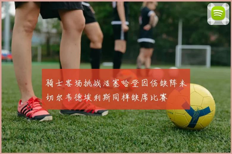骑士客场挑战活塞哈登因伤缺阵米切尔韦德埃利斯同样缺席比赛