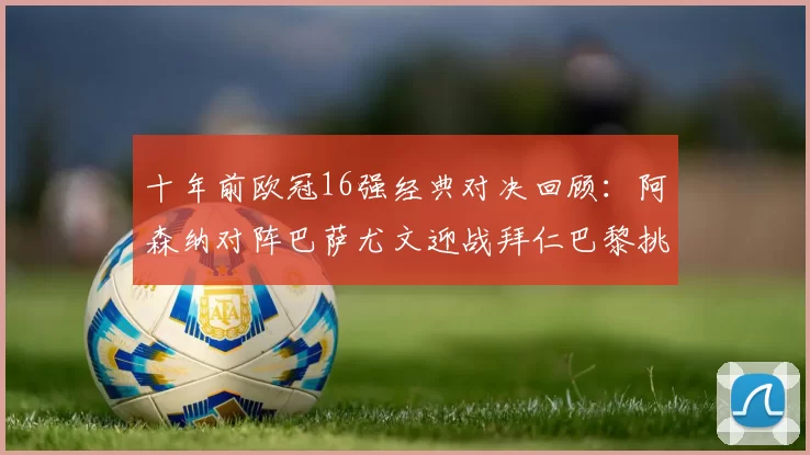 十年前欧冠16强经典对决回顾：阿森纳对阵巴萨尤文迎战拜仁巴黎挑战切尔西