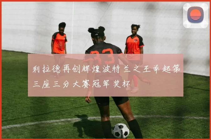 利拉德再创辉煌波特兰之王举起第三座三分大赛冠军奖杯