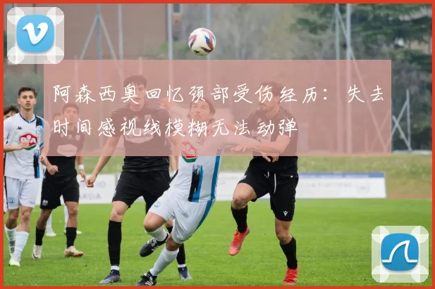 阿森西奥回忆颈部受伤经历：失去时间感视线模糊无法动弹
