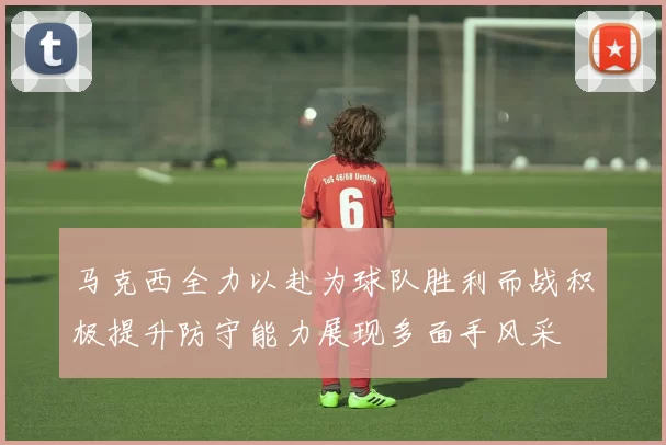 马克西全力以赴为球队胜利而战积极提升防守能力展现多面手风采