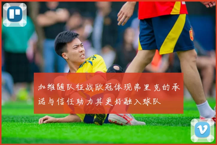 加维随队征战欧冠体现弗里克的承诺与信任助力其更好融入球队