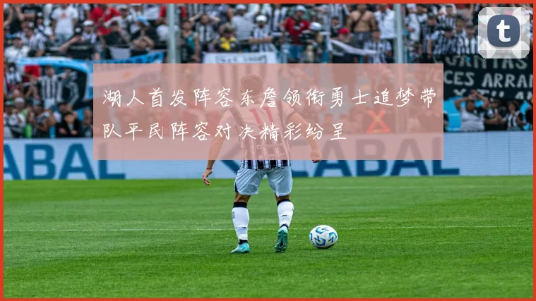 湖人首发阵容东詹领衔勇士追梦带队平民阵容对决精彩纷呈