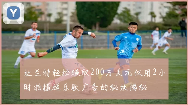 杜兰特轻松赚取200万美元仅用2小时拍摄适乐肤广告的秘诀揭秘