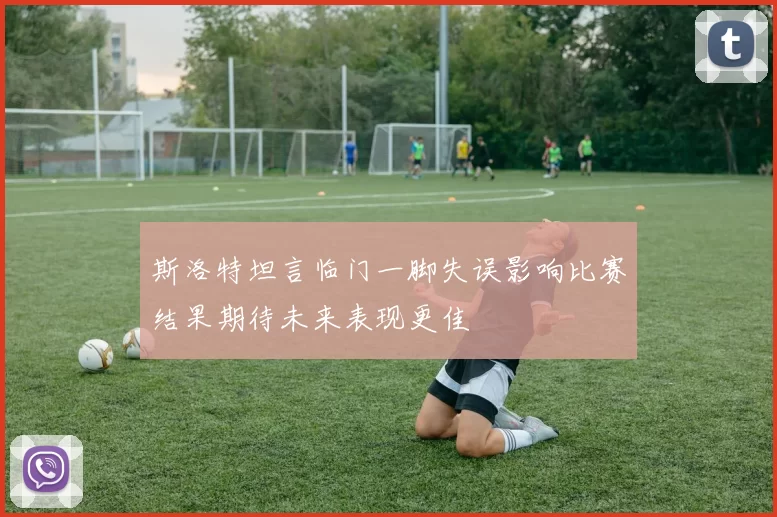 斯洛特坦言临门一脚失误影响比赛结果期待未来表现更佳