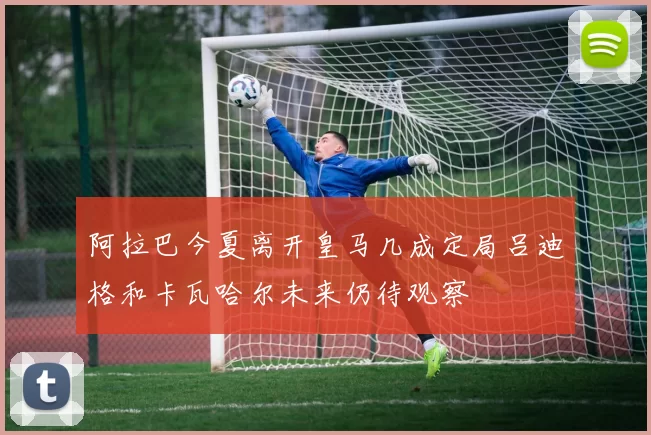 阿拉巴今夏离开皇马几成定局吕迪格和卡瓦哈尔未来仍待观察
