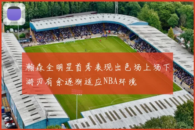 瀚森全明星首秀表现出色场上场下游刃有余逐渐适应NBA环境