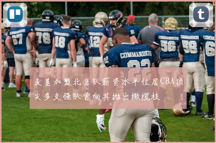 麦基加盟北京队薪资水平位居CBA顶尖多支强队曾向其抛出橄榄枝