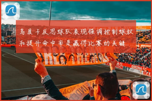 乌度卡反思球队表现强调控制球权和提升命中率是赢得比赛的关键